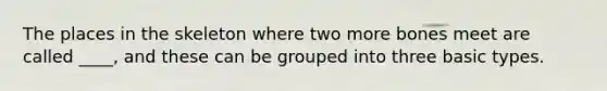 The places in the skeleton where two more bones meet are called ____, and these can be grouped into three basic types.