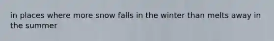 in places where more snow falls in the winter than melts away in the summer