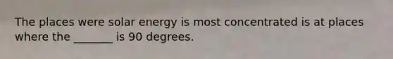 The places were solar energy is most concentrated is at places where the _______ is 90 degrees.