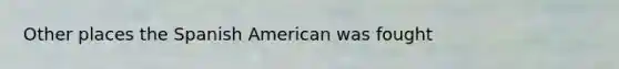 Other places the Spanish American was fought