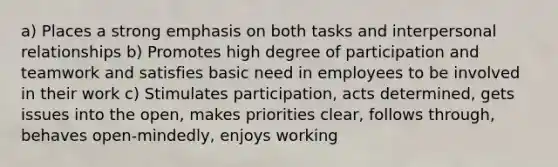 a) Places a strong emphasis on both tasks and interpersonal relationships b) Promotes high degree of participation and teamwork and satisfies basic need in employees to be involved in their work c) Stimulates participation, acts determined, gets issues into the open, makes priorities clear, follows through, behaves open-mindedly, enjoys working