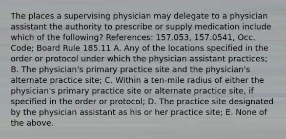 The places a supervising physician may delegate to a physician assistant the authority to prescribe or supply medication include which of the following? References: 157.053, 157.0541, Occ. Code; Board Rule 185.11 A. Any of the locations specified in the order or protocol under which the physician assistant practices; B. The physician's primary practice site and the physician's alternate practice site; C. Within a ten-mile radius of either the physician's primary practice site or alternate practice site, if specified in the order or protocol; D. The practice site designated by the physician assistant as his or her practice site; E. None of the above.