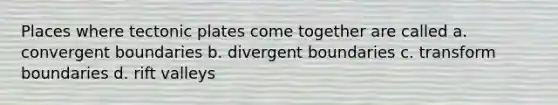 Places where tectonic plates come together are called a. convergent boundaries b. divergent boundaries c. transform boundaries d. rift valleys