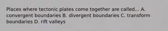 Places where tectonic plates come together are called... A. convergent boundaries B. divergent boundaries C. transform boundaries D. rift valleys