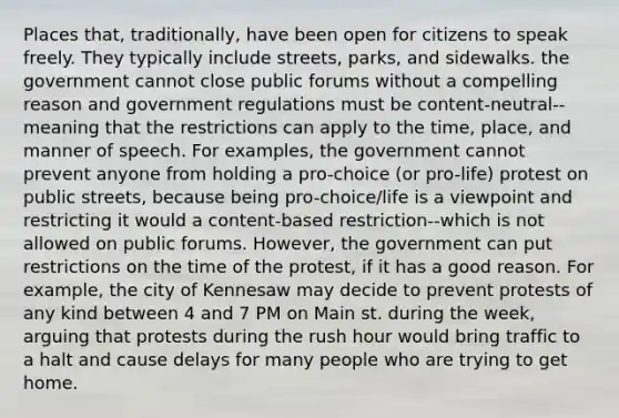 Places that, traditionally, have been open for citizens to speak freely. They typically include streets, parks, and sidewalks. the government cannot close public forums without a compelling reason and government regulations must be content-neutral--meaning that the restrictions can apply to the time, place, and manner of speech. For examples, the government cannot prevent anyone from holding a pro-choice (or pro-life) protest on public streets, because being pro-choice/life is a viewpoint and restricting it would a content-based restriction--which is not allowed on public forums. However, the government can put restrictions on the time of the protest, if it has a good reason. For example, the city of Kennesaw may decide to prevent protests of any kind between 4 and 7 PM on Main st. during the week, arguing that protests during the rush hour would bring traffic to a halt and cause delays for many people who are trying to get home.