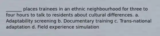 _______ places trainees in an ethnic neighbourhood for three to four hours to talk to residents about cultural differences. a. Adaptability screening b. Documentary training c. Trans-national adaptation d. Field experience simulation