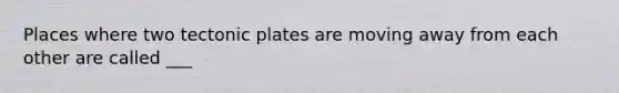 Places where two tectonic plates are moving away from each other are called ___