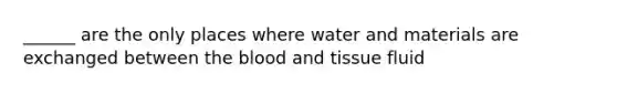 ______ are the only places where water and materials are exchanged between the blood and tissue fluid