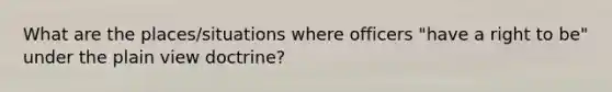 What are the places/situations where officers "have a right to be" under the plain view doctrine?