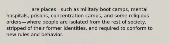 __________ are places—such as military boot camps, mental hospitals, prisons, concentration camps, and some religious orders—where people are isolated from the rest of society, stripped of their former identities, and required to conform to new rules and behavior.