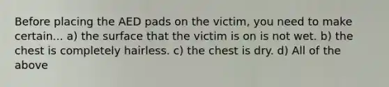 Before placing the AED pads on the victim, you need to make certain... a) the surface that the victim is on is not wet. b) the chest is completely hairless. c) the chest is dry. d) All of the above