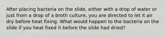 After placing bacteria on the slide, either with a drop of water or just from a drop of a broth culture, you are directed to let it air dry before heat fixing. What would happen to the bacteria on the slide if you heat fixed it before the slide had dried?