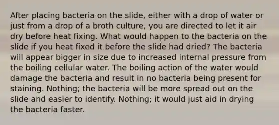 After placing bacteria on the slide, either with a drop of water or just from a drop of a broth culture, you are directed to let it air dry before heat fixing. What would happen to the bacteria on the slide if you heat fixed it before the slide had dried? The bacteria will appear bigger in size due to increased internal pressure from the boiling cellular water. The boiling action of the water would damage the bacteria and result in no bacteria being present for staining. Nothing; the bacteria will be more spread out on the slide and easier to identify. Nothing; it would just aid in drying the bacteria faster.