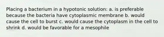 Placing a bacterium in a hypotonic solution: a. is preferable because the bacteria have cytoplasmic membrane b. would cause the cell to burst c. would cause the cytoplasm in the cell to shrink d. would be favorable for a mesophile