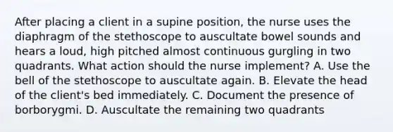 After placing a client in a supine position, the nurse uses the diaphragm of the stethoscope to auscultate bowel sounds and hears a loud, high pitched almost continuous gurgling in two quadrants. What action should the nurse implement? A. Use the bell of the stethoscope to auscultate again. B. Elevate the head of the client's bed immediately. C. Document the presence of borborygmi. D. Auscultate the remaining two quadrants