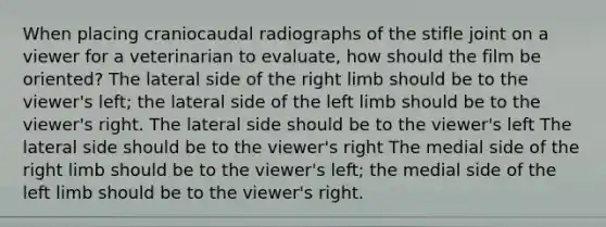 When placing craniocaudal radiographs of the stifle joint on a viewer for a veterinarian to evaluate, how should the film be oriented? The lateral side of the right limb should be to the viewer's left; the lateral side of the left limb should be to the viewer's right. The lateral side should be to the viewer's left The lateral side should be to the viewer's right The medial side of the right limb should be to the viewer's left; the medial side of the left limb should be to the viewer's right.