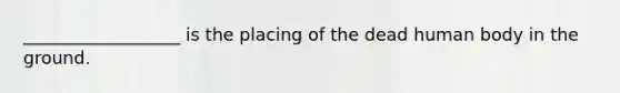 __________________ is the placing of the dead human body in the ground.