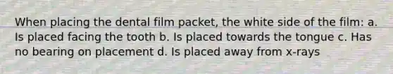 When placing the dental film packet, the white side of the film: a. Is placed facing the tooth b. Is placed towards the tongue c. Has no bearing on placement d. Is placed away from x-rays