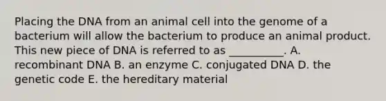 Placing the DNA from an animal cell into the genome of a bacterium will allow the bacterium to produce an animal product. This new piece of DNA is referred to as __________. A. recombinant DNA B. an enzyme C. conjugated DNA D. the genetic code E. the hereditary material