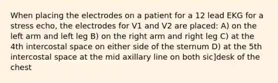 When placing the electrodes on a patient for a 12 lead EKG for a stress echo, the electrodes for V1 and V2 are placed: A) on the left arm and left leg B) on the right arm and right leg C) at the 4th intercostal space on either side of the sternum D) at the 5th intercostal space at the mid axillary line on both sic]desk of the chest