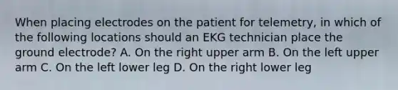 When placing electrodes on the patient for telemetry, in which of the following locations should an EKG technician place the ground electrode? A. On the right upper arm B. On the left upper arm C. On the left lower leg D. On the right lower leg