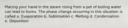 Placing your hand in the steam rising from a pot of boiling water can lead to burns. The phase change occurring in this situation is called a. Evaporation b. Sublimation c. Melting d. Condensation e. Deposition