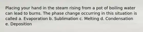 Placing your hand in the steam rising from a pot of boiling water can lead to burns. The phase change occurring in this situation is called a. Evaporation b. Sublimation c. Melting d. Condensation e. Deposition