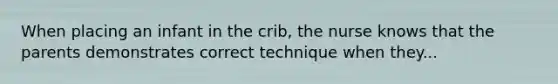 When placing an infant in the crib, the nurse knows that the parents demonstrates correct technique when they...