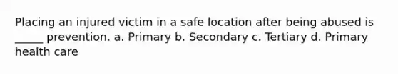 Placing an injured victim in a safe location after being abused is _____ prevention. a. Primary b. Secondary c. Tertiary d. Primary health care