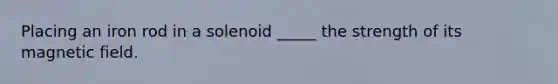 Placing an iron rod in a solenoid _____ the strength of its magnetic field.