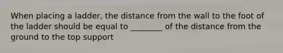 When placing a ladder, the distance from the wall to the foot of the ladder should be equal to ________ of the distance from the ground to the top support