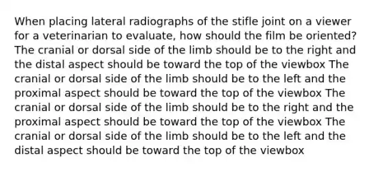 When placing lateral radiographs of the stifle joint on a viewer for a veterinarian to evaluate, how should the film be oriented? The cranial or dorsal side of the limb should be to the right and the distal aspect should be toward the top of the viewbox The cranial or dorsal side of the limb should be to the left and the proximal aspect should be toward the top of the viewbox The cranial or dorsal side of the limb should be to the right and the proximal aspect should be toward the top of the viewbox The cranial or dorsal side of the limb should be to the left and the distal aspect should be toward the top of the viewbox