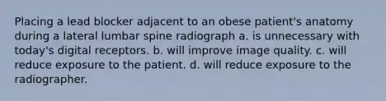 Placing a lead blocker adjacent to an obese patient's anatomy during a lateral lumbar spine radiograph a. is unnecessary with today's digital receptors. b. will improve image quality. c. will reduce exposure to the patient. d. will reduce exposure to the radiographer.