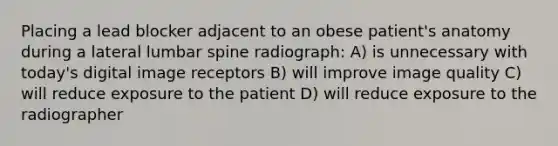 Placing a lead blocker adjacent to an obese patient's anatomy during a lateral lumbar spine radiograph: A) is unnecessary with today's digital image receptors B) will improve image quality C) will reduce exposure to the patient D) will reduce exposure to the radiographer