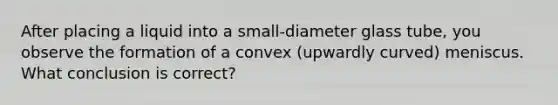 After placing a liquid into a small-diameter glass tube, you observe the formation of a convex (upwardly curved) meniscus. What conclusion is correct?