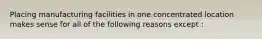 Placing manufacturing facilities in one concentrated location makes sense for all of the following reasons except :