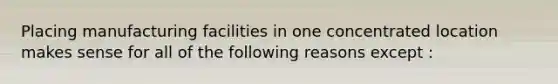 Placing manufacturing facilities in one concentrated location makes sense for all of the following reasons except :