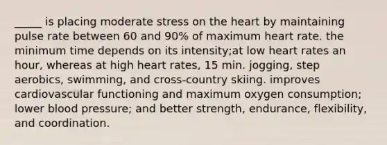 _____ is placing moderate stress on the heart by maintaining pulse rate between 60 and 90% of maximum heart rate. the minimum time depends on its intensity;at low heart rates an hour, whereas at high heart rates, 15 min. jogging, step aerobics, swimming, and cross-country skiing. improves cardiovascular functioning and maximum oxygen consumption; lower blood pressure; and better strength, endurance, flexibility, and coordination.