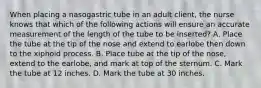 When placing a nasogastric tube in an adult client, the nurse knows that which of the following actions will ensure an accurate measurement of the length of the tube to be inserted? A. Place the tube at the tip of the nose and extend to earlobe then down to the xiphoid process. B. Place tube at the tip of the nose, extend to the earlobe, and mark at top of the sternum. C. Mark the tube at 12 inches. D. Mark the tube at 30 inches.