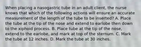 When placing a nasogastric tube in an adult client, the nurse knows that which of the following actions will ensure an accurate measurement of the length of the tube to be inserted? A. Place the tube at the tip of the nose and extend to earlobe then down to the xiphoid process. B. Place tube at the tip of the nose, extend to the earlobe, and mark at top of the sternum. C. Mark the tube at 12 inches. D. Mark the tube at 30 inches.