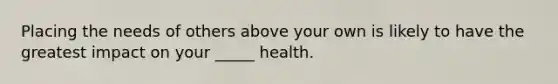 Placing the needs of others above your own is likely to have the greatest impact on your _____ health.