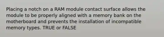 Placing a notch on a RAM module contact surface allows the module to be properly aligned with a memory bank on the motherboard and prevents the installation of incompatible memory types. TRUE or FALSE