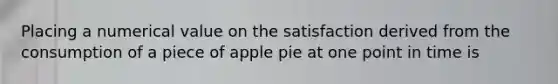 Placing a numerical value on the satisfaction derived from the consumption of a piece of apple pie at one point in time is