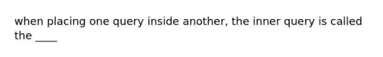 when placing one query inside another, the inner query is called the ____