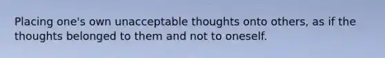 Placing one's own unacceptable thoughts onto others, as if the thoughts belonged to them and not to oneself.