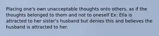 Placing one's own unacceptable thoughts onto others, as if the thoughts belonged to them and not to oneself Ex: Ella is attracted to her sister's husband but denies this and believes the husband is attracted to her.