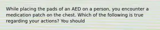 While placing the pads of an AED on a person, you encounter a medication patch on the chest. Which of the following is true regarding your actions? You should