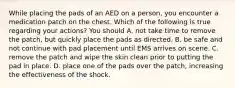 While placing the pads of an AED on a person, you encounter a medication patch on the chest. Which of the following is true regarding your actions? You should A. not take time to remove the patch, but quickly place the pads as directed. B. be safe and not continue with pad placement until EMS arrives on scene. C. remove the patch and wipe the skin clean prior to putting the pad in place. D. place one of the pads over the patch, increasing the effectiveness of the shock.