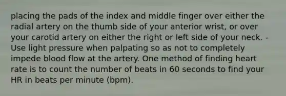 placing the pads of the index and middle finger over either the radial artery on the thumb side of your anterior wrist, or over your carotid artery on either the right or left side of your neck. -Use light pressure when palpating so as not to completely impede blood flow at the artery. One method of finding heart rate is to count the number of beats in 60 seconds to find your HR in beats per minute (bpm).