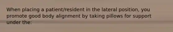 When placing a patient/resident in the lateral position, you promote good body alignment by taking pillows for support under the: